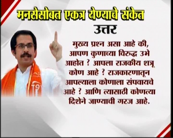 <h3>उद्धव म्हणतात...</h3><br/>मनसेसोबत एकत्र येण्याचे संकेत उद्धव ठाकरेंनी दिलेत. शिवसेना पक्षप्रमुखपद स्वीकारल्यानंतर सामना वृत्तपत्राला दिलेल्या प्रदीर्घ मुलाखतीत त्यांनी हे संकेत दिलेत. उद्धव-राज एकत्र येतील काय? या प्रश्नावर उद्घव ठाकरेंनी, हा प्रश्न आम्हाला दोघांना एकत्र बसवून विचारा. या प्रश्नाचे उत्तर दोघांना एकत्र देऊ द्या’ असं म्हटलंय. मराठी मतांच्या विभागणीबद्दल बाळासाहेब ठाकरेंनी आपल्या शेवटच्या भाषणात व्यक्त केलेली खंतही यावेळी उद्धव ठाकरेंनी बोलून दाखवली. एकत्र येण्याचे संकेत शिवसेना पक्षप्रमुख उद्धव ठाकरेंनी दिल्यानंतर आता मनसे अध्यक्ष राज ठाकरे कोणती भूमिका मांडणार... याबाबत उत्सुकता लागलीय.